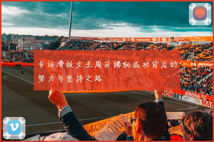 专访滑板女王周芳揭秘成功背后的努力与坚持之路