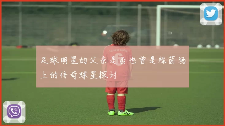 足球明星的父亲是否也曾是绿茵场上的传奇球星探讨