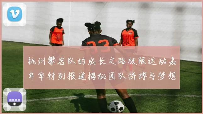 杭州攀岩队的成长之路极限运动嘉年华特别报道揭秘团队拼搏与梦想的故事