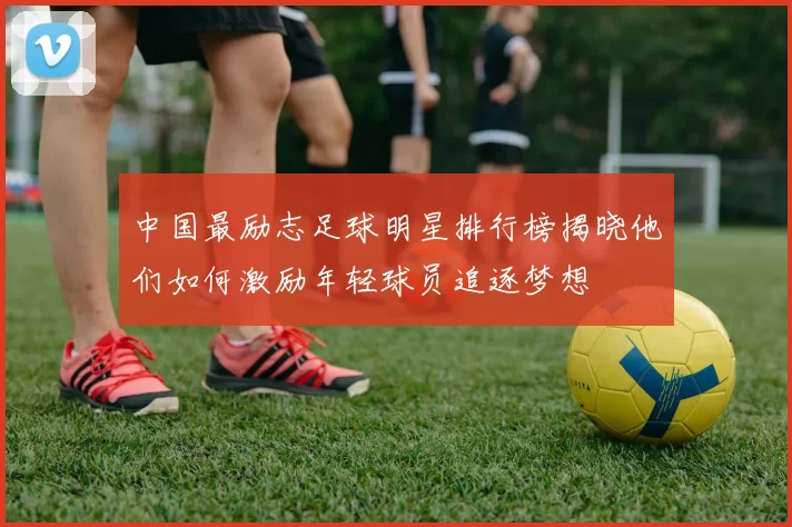 中国最励志足球明星排行榜揭晓他们如何激励年轻球员追逐梦想