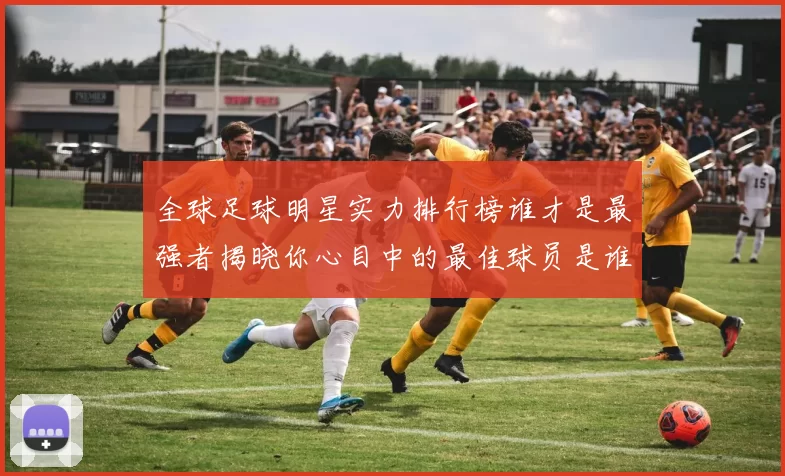 全球足球明星实力排行榜谁才是最强者揭晓你心目中的最佳球员是谁