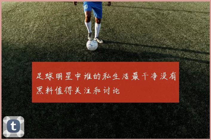 足球明星中谁的私生活最干净没有黑料值得关注和讨论