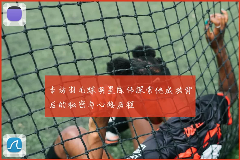 专访羽毛球明星陈伟探索他成功背后的秘密与心路历程