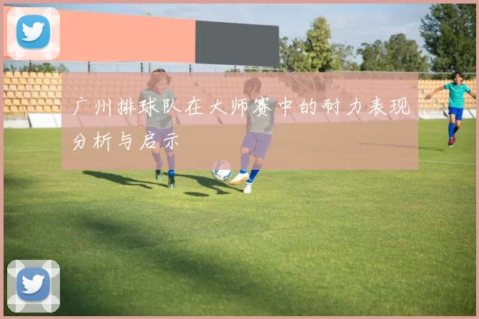 广州排球队在大师赛中的耐力表现分析与启示