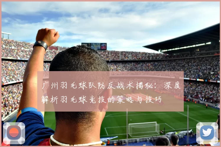 广州羽毛球队防反战术揭秘：深度解析羽毛球竞技的策略与技巧