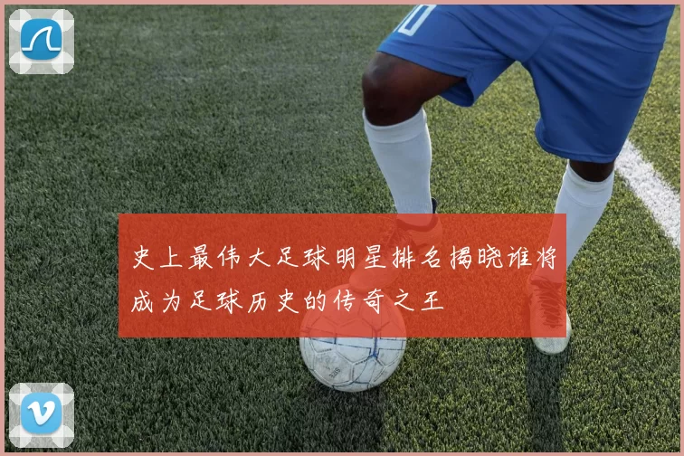 史上最伟大足球明星排名揭晓谁将成为足球历史的传奇之王