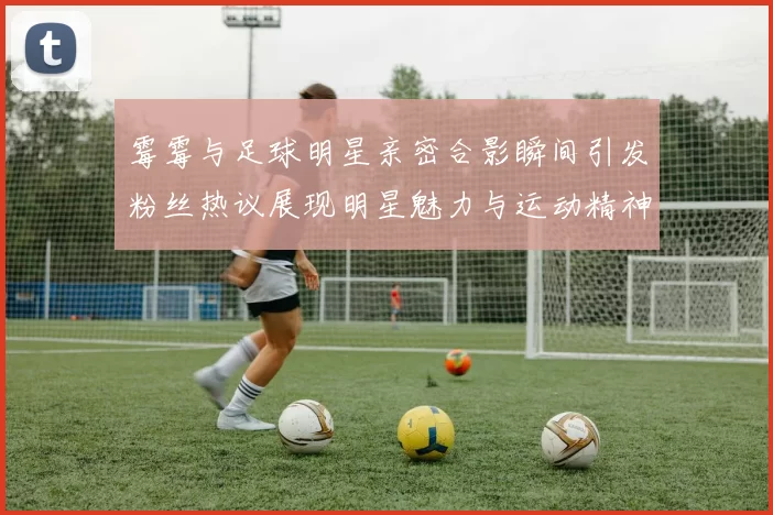 霉霉与足球明星亲密合影瞬间引发粉丝热议展现明星魅力与运动精神交融