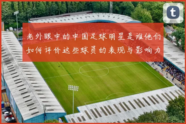 老外眼中的中国足球明星是谁他们如何评价这些球员的表现与影响力