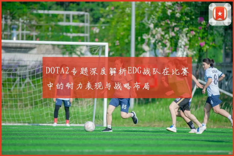 DOTA2专题深度解析EDG战队在比赛中的耐力表现与战略布局