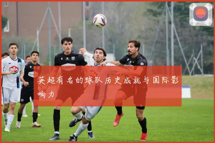 英超有名的球队历史成就与国际影响力