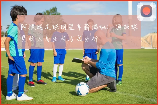 阿根廷足球明星年薪揭秘：顶级球员收入与生活方式分析