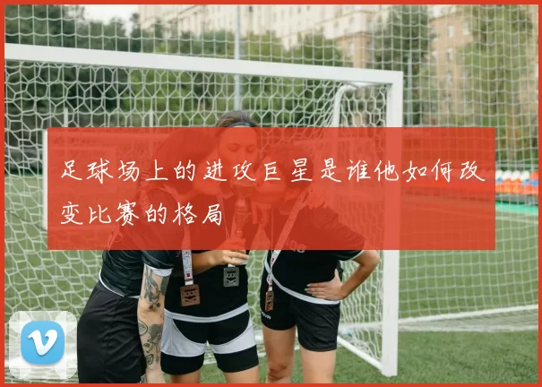 足球场上的进攻巨星是谁他如何改变比赛的格局