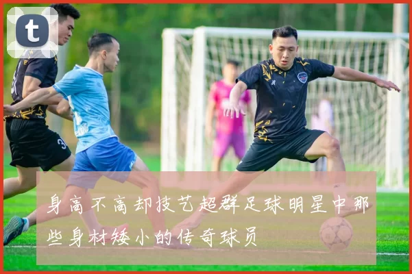 身高不高却技艺超群足球明星中那些身材矮小的传奇球员