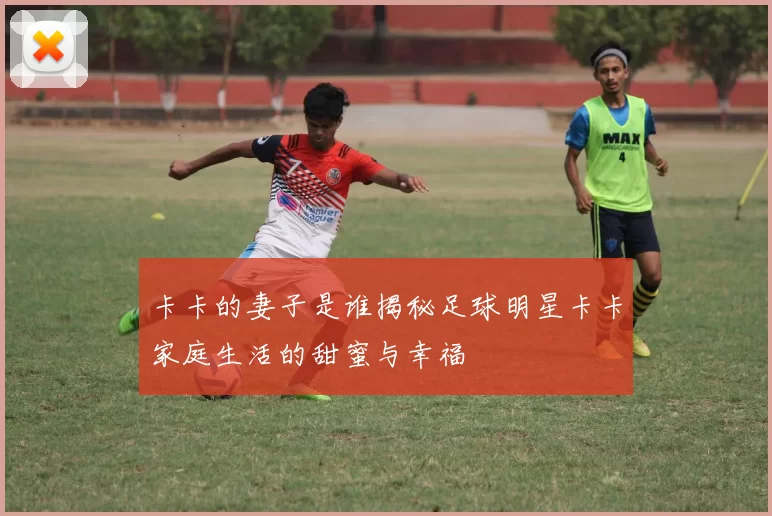 卡卡的妻子是谁揭秘足球明星卡卡家庭生活的甜蜜与幸福