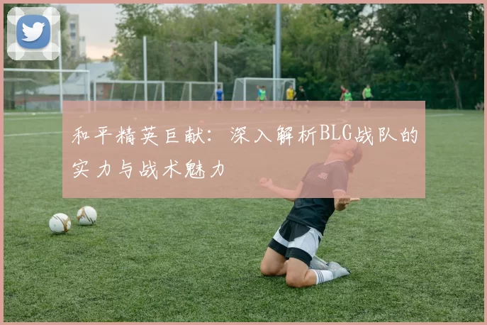 和平精英巨献：深入解析BLG战队的实力与战术魅力