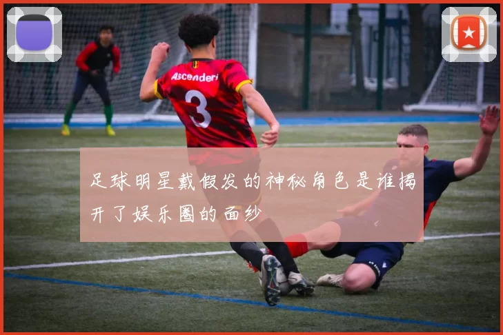 足球明星戴假发的神秘角色是谁揭开了娱乐圈的面纱