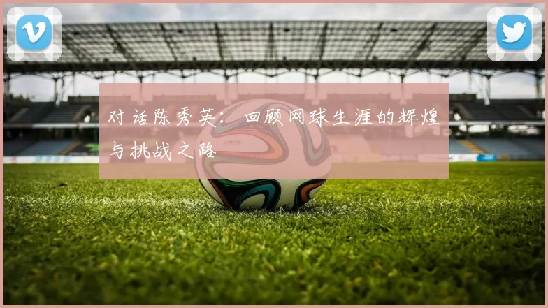 对话陈秀英：回顾网球生涯的辉煌与挑战之路