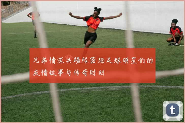 兄弟情深共踢绿茵场足球明星们的友情故事与传奇时刻