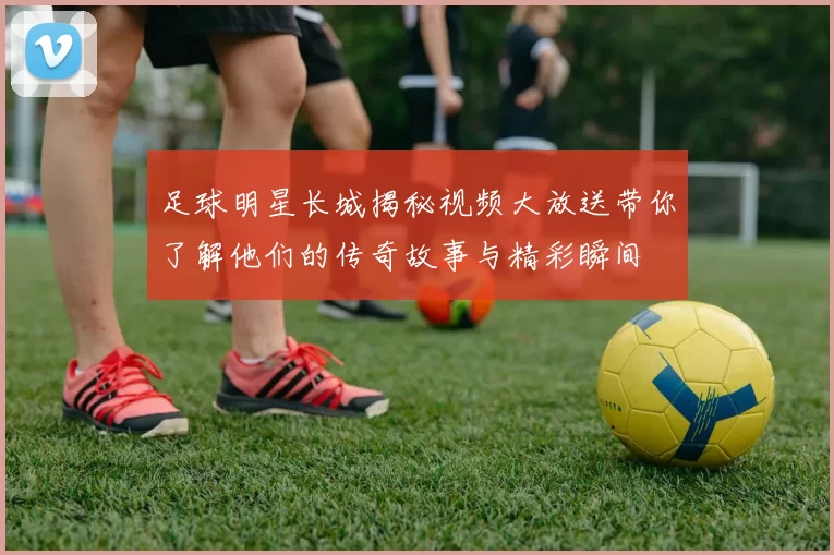 足球明星长城揭秘视频大放送带你了解他们的传奇故事与精彩瞬间