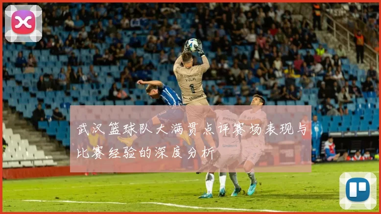 武汉篮球队大满贯点评赛场表现与比赛经验的深度分析