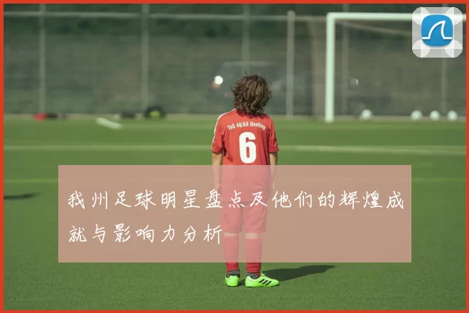 我州足球明星盘点及他们的辉煌成就与影响力分析
