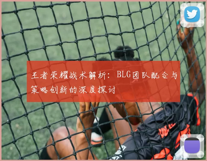王者荣耀战术解析：BLG团队配合与策略创新的深度探讨