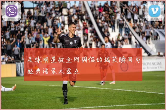 足球明星被全网调侃的搞笑瞬间与经典语录大盘点