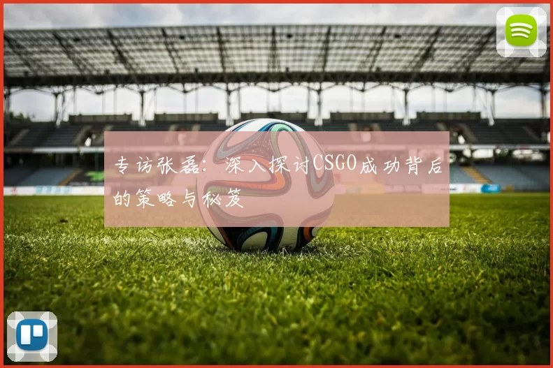 专访张磊：深入探讨CSGO成功背后的策略与秘笈