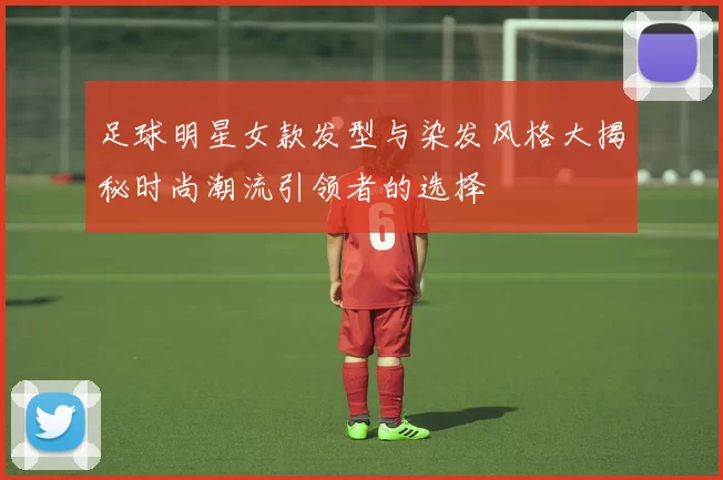 足球明星女款发型与染发风格大揭秘时尚潮流引领者的选择