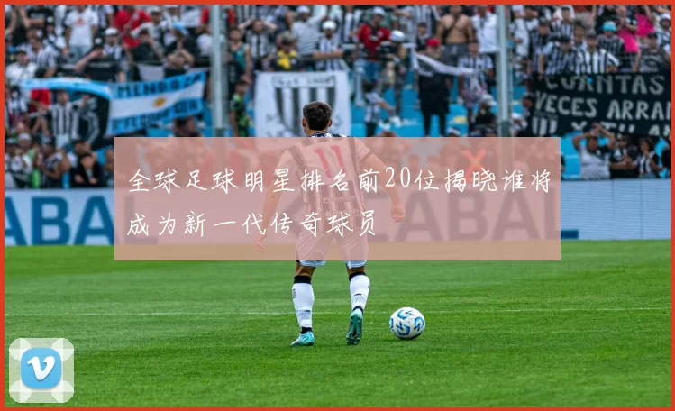 全球足球明星排名前20位揭晓谁将成为新一代传奇球员