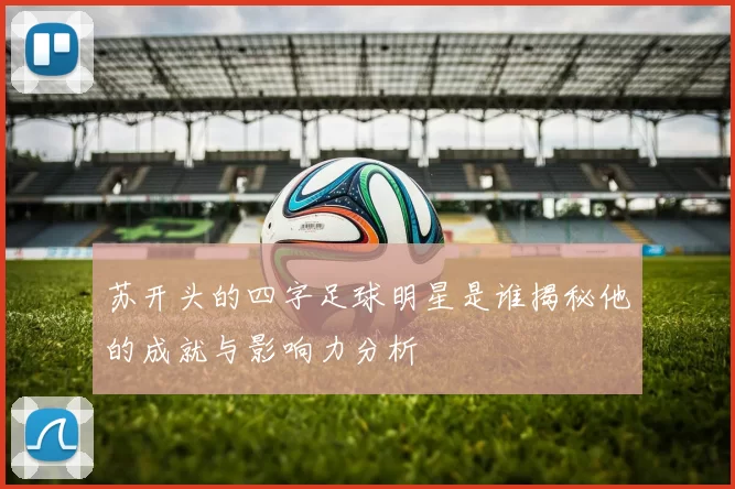 苏开头的四字足球明星是谁揭秘他的成就与影响力分析