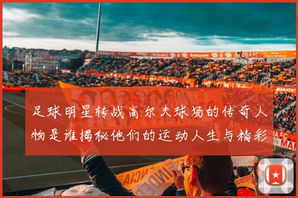 足球明星转战高尔夫球场的传奇人物是谁揭秘他们的运动人生与精彩瞬间