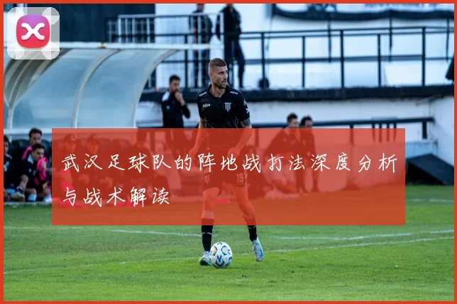 武汉足球队的阵地战打法深度分析与战术解读