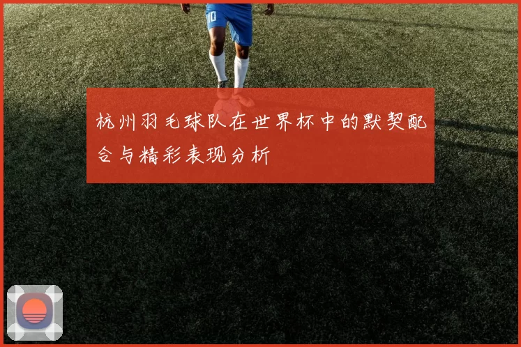 杭州羽毛球队在世界杯中的默契配合与精彩表现分析