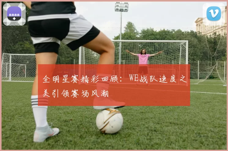 全明星赛精彩回顾：WE战队速度之美引领赛场风潮