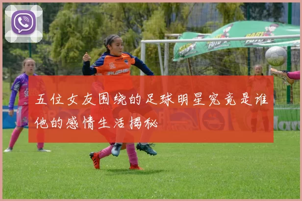 五位女友围绕的足球明星究竟是谁他的感情生活揭秘
