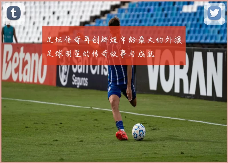 足坛传奇再创辉煌年龄最大的外援足球明星的传奇故事与成就