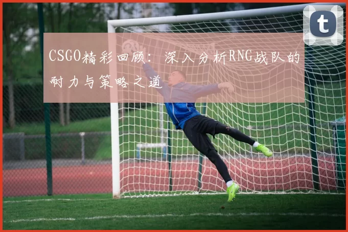 CSGO精彩回顾：深入分析RNG战队的耐力与策略之道