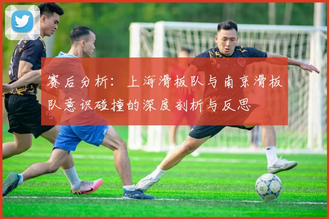 赛后分析：上海滑板队与南京滑板队意识碰撞的深度剖析与反思