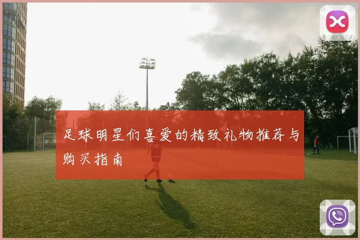 足球明星们喜爱的精致礼物推荐与购买指南