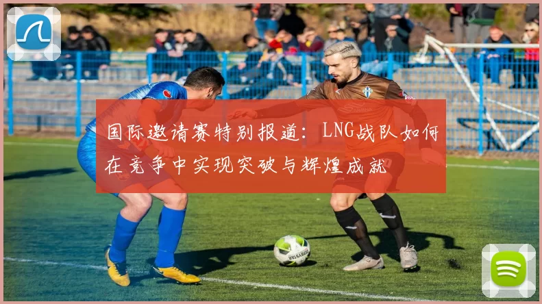 国际邀请赛特别报道：LNG战队如何在竞争中实现突破与辉煌成就