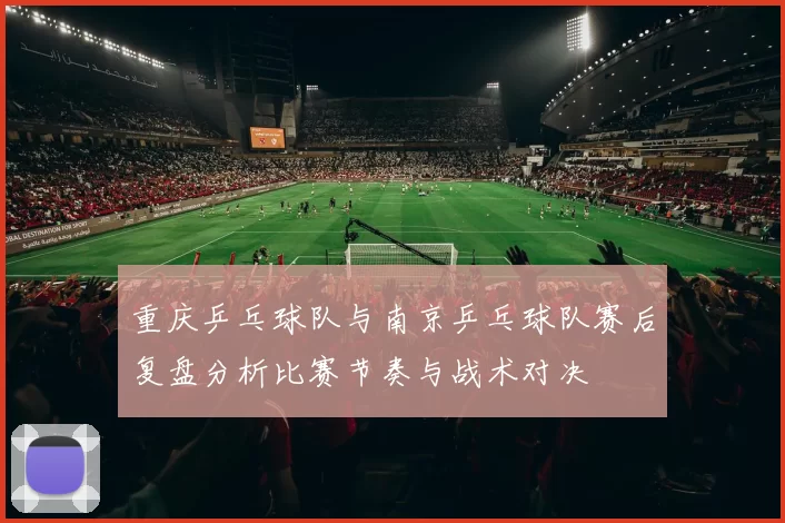 重庆乒乓球队与南京乒乓球队赛后复盘分析比赛节奏与战术对决