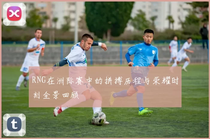 RNG在洲际赛中的拼搏历程与荣耀时刻全景回顾
