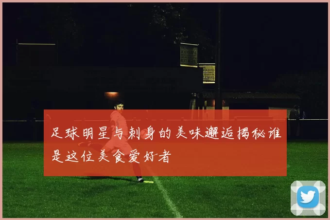 足球明星与刺身的美味邂逅揭秘谁是这位美食爱好者