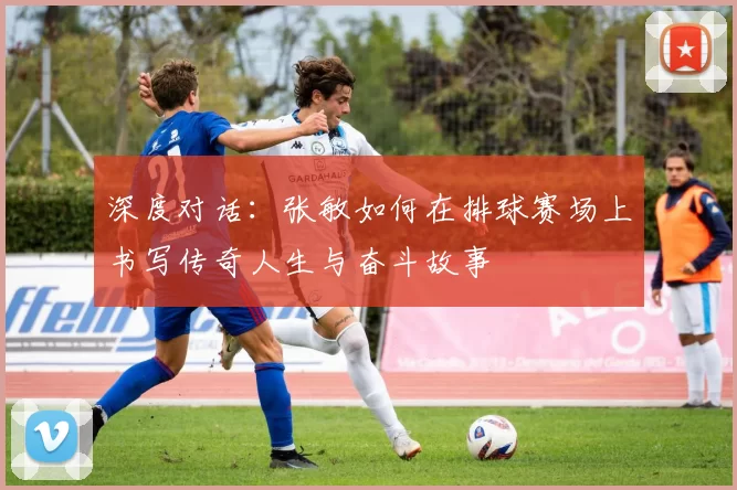 深度对话：张敏如何在排球赛场上书写传奇人生与奋斗故事