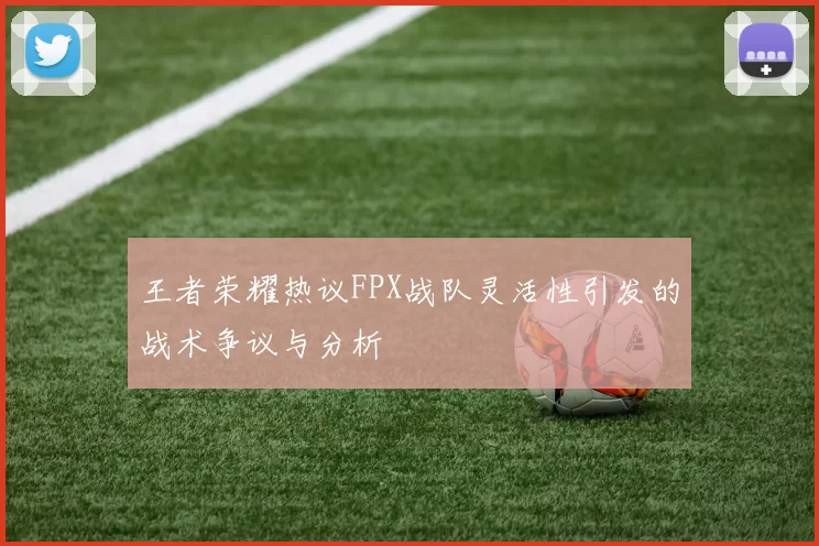 王者荣耀热议FPX战队灵活性引发的战术争议与分析