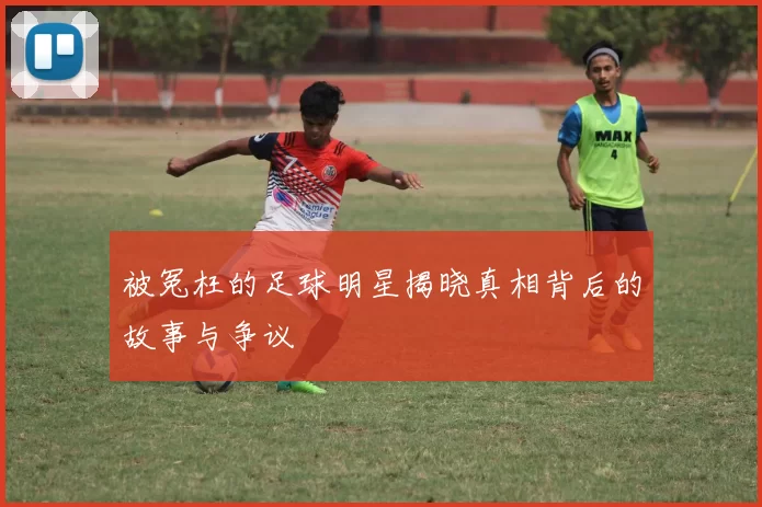 被冤枉的足球明星揭晓真相背后的故事与争议