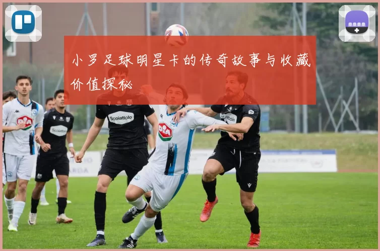 小罗足球明星卡的传奇故事与收藏价值探秘