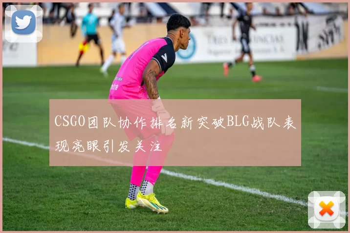 CSGO团队协作排名新突破BLG战队表现亮眼引发关注