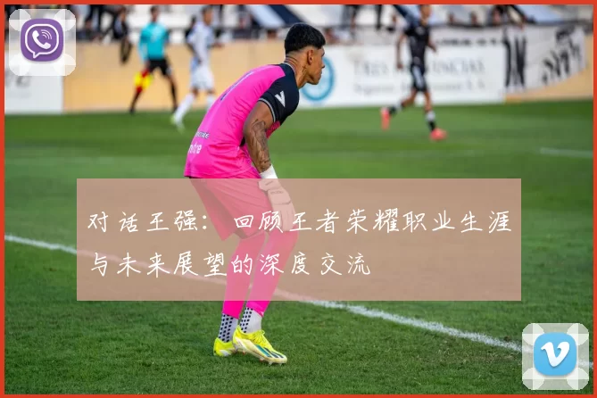 对话王强：回顾王者荣耀职业生涯与未来展望的深度交流